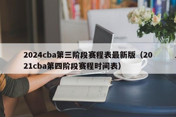2024cba第三阶段赛程表最新版（2021cba第四阶段赛程时间表）